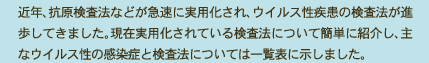 近年、抗原検査法などが急速に実用化され、ウイルス性疾患の検査法が進歩してきました。現在実用化されている検査法について簡単に紹介し、主なウイルス性の感染症と検査法については一覧表に示しました。 