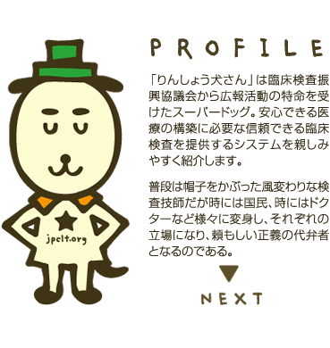 「りんしょう犬さん」は臨床検査振興協議会から広報活動の特命を受けたスーパードッグ。安心できる医療の構築に必要な信頼できる臨床検査を提供するシステムを親しみやすく紹介します。  普段は帽子をかぶった風変わりな検査技師だが時には国民、時にはドクターなど様々に変身し、それぞれの立場になり、頼もしい正義の代弁者となるのである。