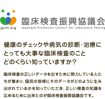 健康のチェックや病気の診断・治療に とっても大事な臨床検査のこと どのくらい知っていますか？  臨床検査の正しいデータを出すために努力している人たちが集まり、国民の皆様にそのデータがどのように生み出されているかを知っていただき、正しい検査の知識を広めるために出来たのが臨床検査振興協議会です。